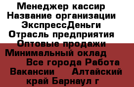 Менеджер-кассир › Название организации ­ ЭкспрессДеньги › Отрасль предприятия ­ Оптовые продажи › Минимальный оклад ­ 18 000 - Все города Работа » Вакансии   . Алтайский край,Барнаул г.